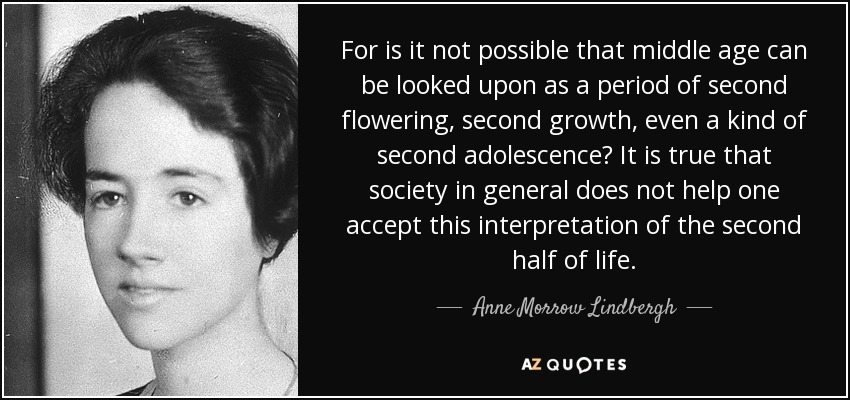 For is it not possible that middle age can be looked upon as a period of second flowering, second growth, even a kind of second adolescence? It is true that society in general does not help one accept this interpretation of the second half of life. - Anne Morrow Lindbergh