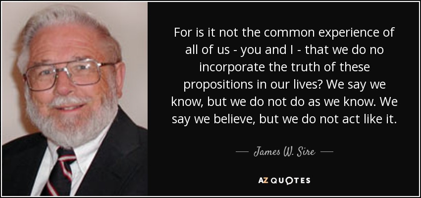 For is it not the common experience of all of us - you and I - that we do no incorporate the truth of these propositions in our lives? We say we know, but we do not do as we know. We say we believe, but we do not act like it. - James W. Sire