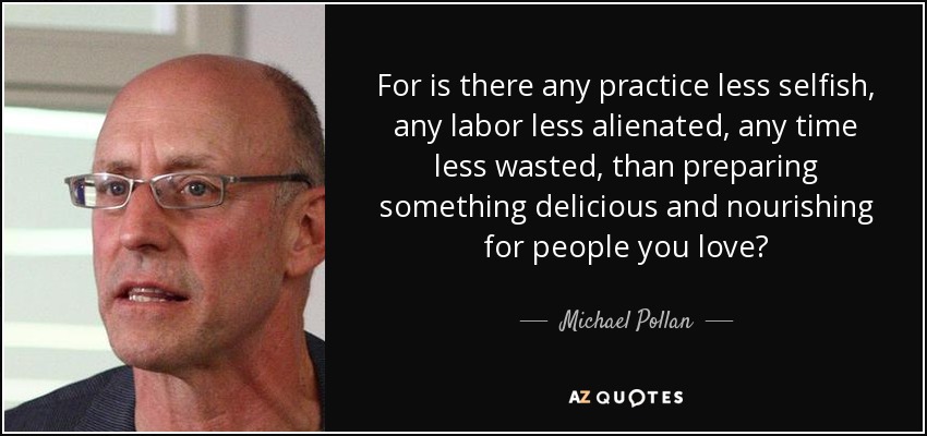 For is there any practice less selfish, any labor less alienated, any time less wasted, than preparing something delicious and nourishing for people you love? - Michael Pollan