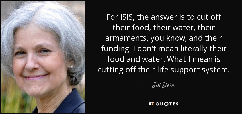 For ISIS, the answer is to cut off their food, their water, their armaments, you know, and their funding. I don't mean literally their food and water. What I mean is cutting off their life support system. - Jill Stein