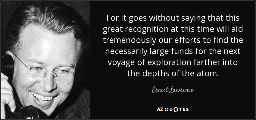 For it goes without saying that this great recognition at this time will aid tremendously our efforts to find the necessarily large funds for the next voyage of exploration farther into the depths of the atom. - Ernest Lawrence