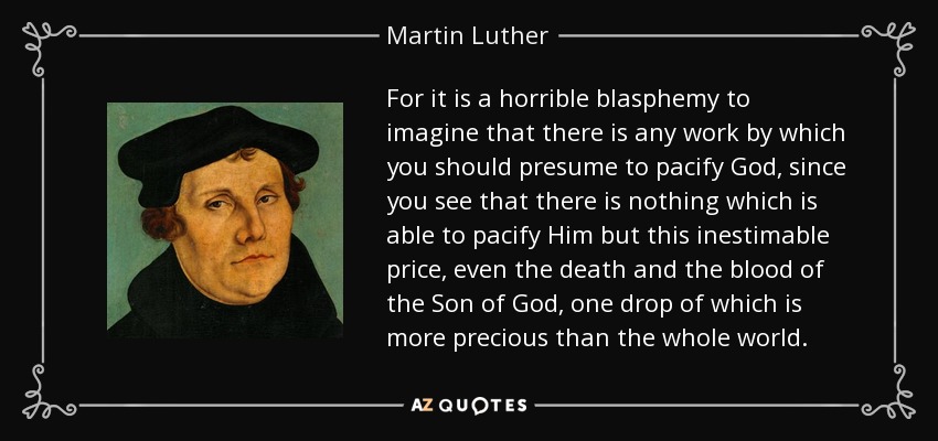 For it is a horrible blasphemy to imagine that there is any work by which you should presume to pacify God, since you see that there is nothing which is able to pacify Him but this inestimable price, even the death and the blood of the Son of God, one drop of which is more precious than the whole world. - Martin Luther