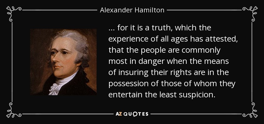 ... for it is a truth, which the experience of all ages has attested, that the people are commonly most in danger when the means of insuring their rights are in the possession of those of whom they entertain the least suspicion. - Alexander Hamilton