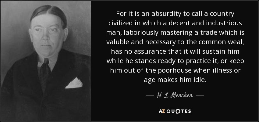 For it is an absurdity to call a country civilized in which a decent and industrious man, laboriously mastering a trade which is valuble and necessary to the common weal, has no assurance that it will sustain him while he stands ready to practice it, or keep him out of the poorhouse when illness or age makes him idle. - H. L. Mencken