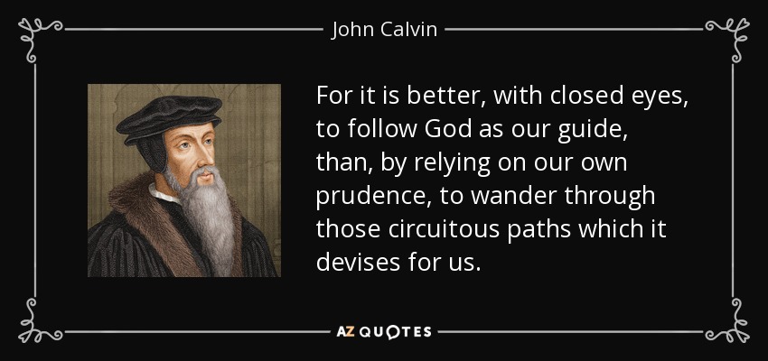 For it is better, with closed eyes, to follow God as our guide, than, by relying on our own prudence, to wander through those circuitous paths which it devises for us. - John Calvin