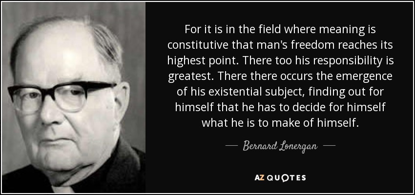 For it is in the field where meaning is constitutive that man's freedom reaches its highest point. There too his responsibility is greatest. There there occurs the emergence of his existential subject, finding out for himself that he has to decide for himself what he is to make of himself. - Bernard Lonergan