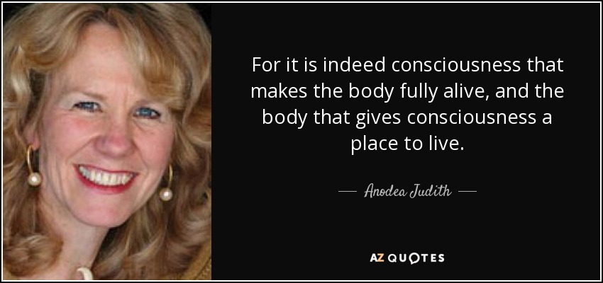 For it is indeed consciousness that makes the body fully alive, and the body that gives consciousness a place to live. - Anodea Judith