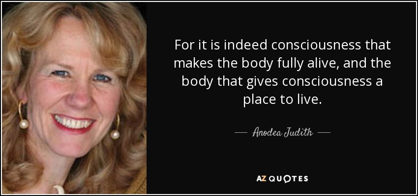For it is indeed consciousness that makes the body fully alive, and the body that gives consciousness a place to live. - Anodea Judith