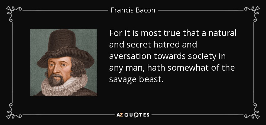 For it is most true that a natural and secret hatred and aversation towards society in any man, hath somewhat of the savage beast. - Francis Bacon