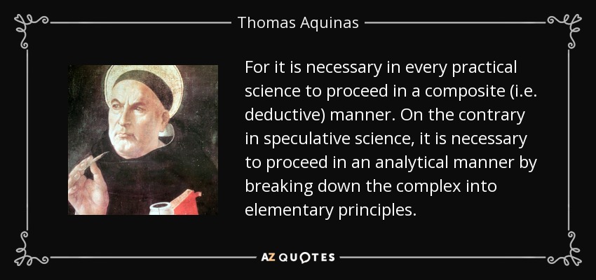 For it is necessary in every practical science to proceed in a composite (i.e. deductive) manner. On the contrary in speculative science, it is necessary to proceed in an analytical manner by breaking down the complex into elementary principles. - Thomas Aquinas