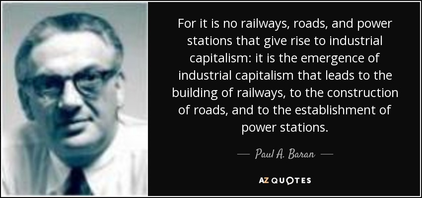 For it is no railways, roads, and power stations that give rise to industrial capitalism: it is the emergence of industrial capitalism that leads to the building of railways, to the construction of roads, and to the establishment of power stations. - Paul A. Baran