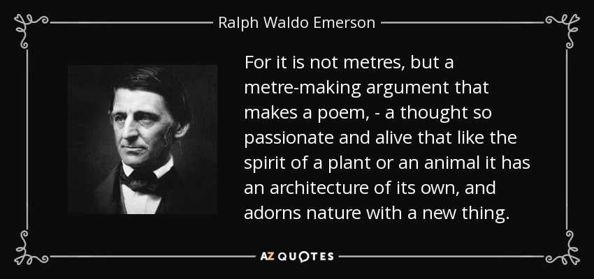 For it is not metres, but a metre-making argument that makes a poem, - a thought so passionate and alive that like the spirit of a plant or an animal it has an architecture of its own, and adorns nature with a new thing. - Ralph Waldo Emerson