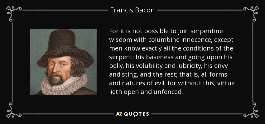 For it is not possible to join serpentine wisdom with columbine innocence, except men know exactly all the conditions of the serpent: his baseness and going upon his belly, his volubility and lubricity, his envy and sting, and the rest; that is, all forms and natures of evil: for without this, virtue lieth open and unfenced. - Francis Bacon