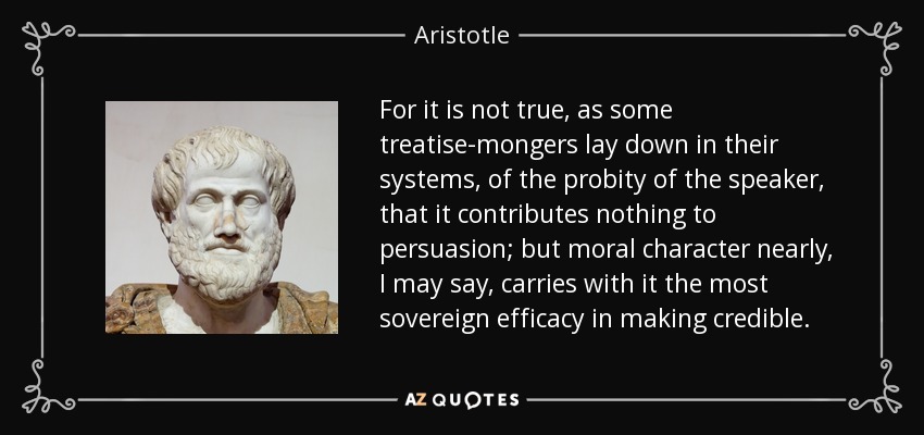 For it is not true, as some treatise-mongers lay down in their systems, of the probity of the speaker, that it contributes nothing to persuasion; but moral character nearly, I may say, carries with it the most sovereign efficacy in making credible. - Aristotle