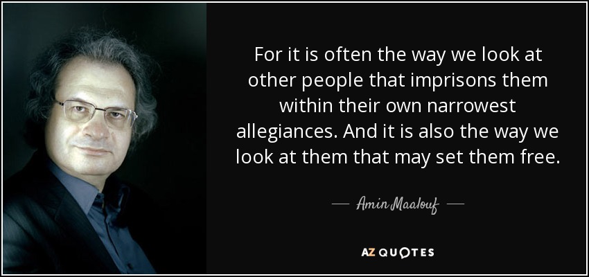 For it is often the way we look at other people that imprisons them within their own narrowest allegiances. And it is also the way we look at them that may set them free. - Amin Maalouf