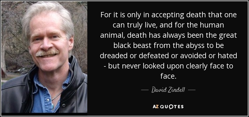 For it is only in accepting death that one can truly live, and for the human animal, death has always been the great black beast from the abyss to be dreaded or defeated or avoided or hated - but never looked upon clearly face to face. - David Zindell