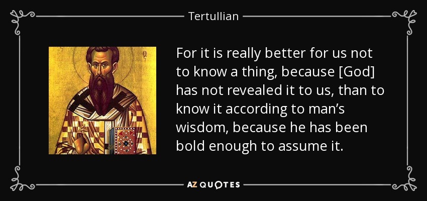 For it is really better for us not to know a thing, because [God] has not revealed it to us, than to know it according to man’s wisdom, because he has been bold enough to assume it. - Tertullian