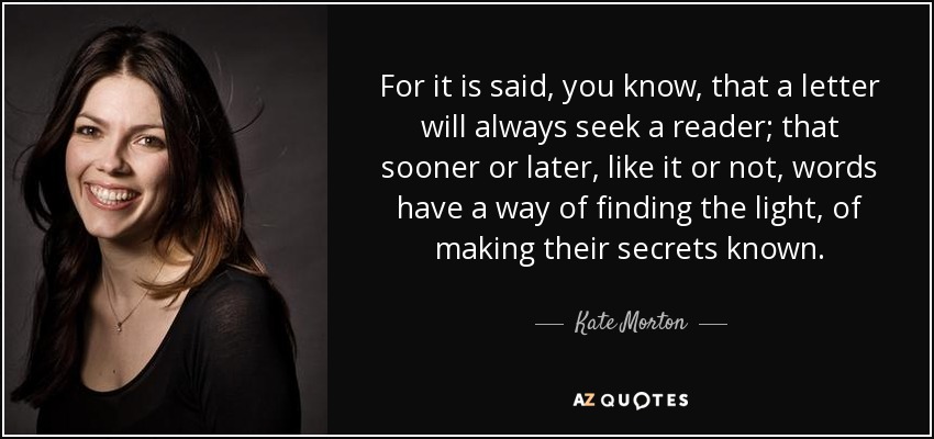 For it is said, you know, that a letter will always seek a reader; that sooner or later, like it or not, words have a way of finding the light, of making their secrets known. - Kate Morton