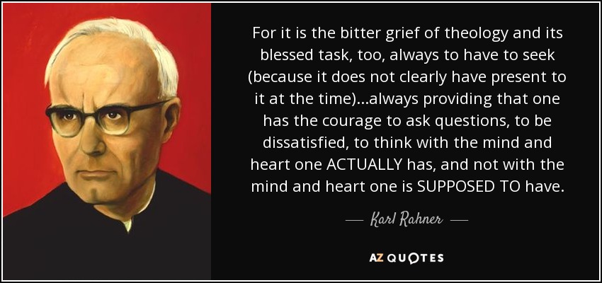 For it is the bitter grief of theology and its blessed task, too, always to have to seek (because it does not clearly have present to it at the time)...always providing that one has the courage to ask questions, to be dissatisfied, to think with the mind and heart one ACTUALLY has, and not with the mind and heart one is SUPPOSED TO have. - Karl Rahner