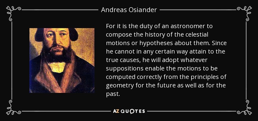 For it is the duty of an astronomer to compose the history of the celestial motions or hypotheses about them. Since he cannot in any certain way attain to the true causes, he will adopt whatever suppositions enable the motions to be computed correctly from the principles of geometry for the future as well as for the past. - Andreas Osiander