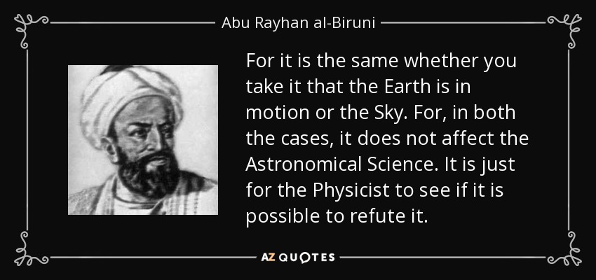 For it is the same whether you take it that the Earth is in motion or the Sky. For, in both the cases, it does not affect the Astronomical Science. It is just for the Physicist to see if it is possible to refute it. - Abu Rayhan al-Biruni