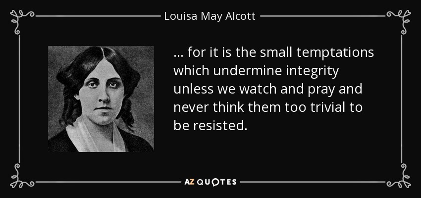 ... for it is the small temptations which undermine integrity unless we watch and pray and never think them too trivial to be resisted. - Louisa May Alcott