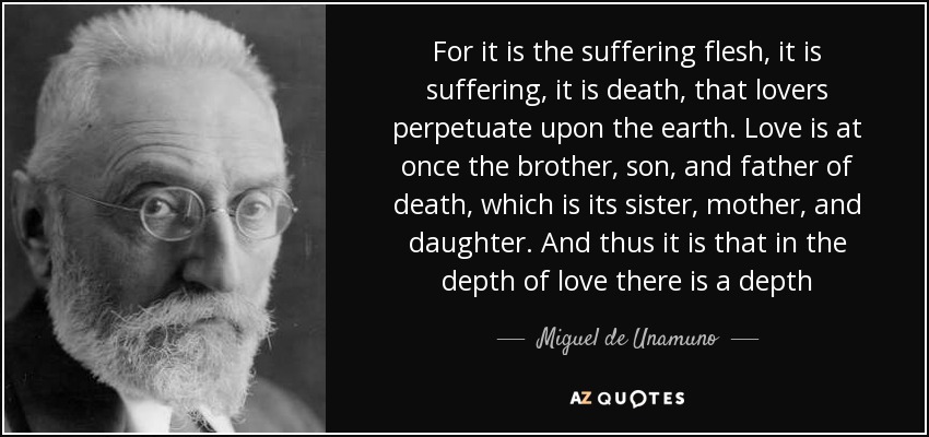 For it is the suffering flesh, it is suffering, it is death, that lovers perpetuate upon the earth. Love is at once the brother, son, and father of death, which is its sister, mother, and daughter. And thus it is that in the depth of love there is a depth - Miguel de Unamuno