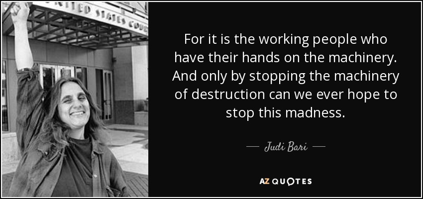 For it is the working people who have their hands on the machinery. And only by stopping the machinery of destruction can we ever hope to stop this madness. - Judi Bari