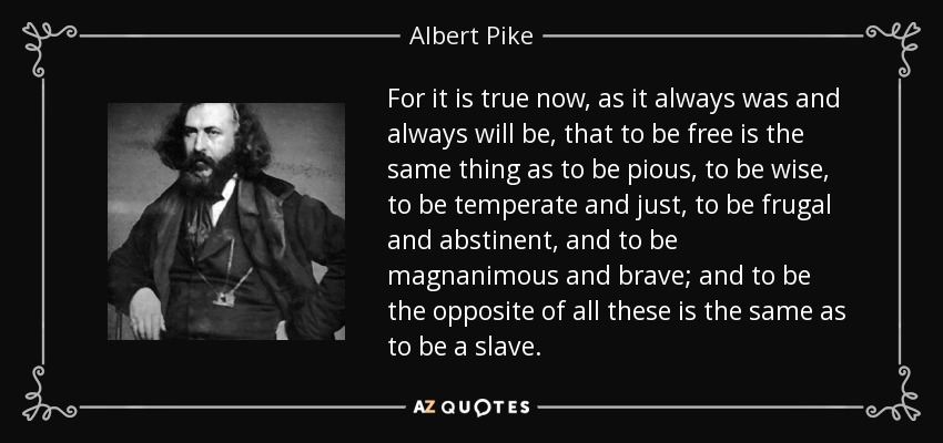 For it is true now, as it always was and always will be, that to be free is the same thing as to be pious, to be wise, to be temperate and just, to be frugal and abstinent, and to be magnanimous and brave; and to be the opposite of all these is the same as to be a slave. - Albert Pike