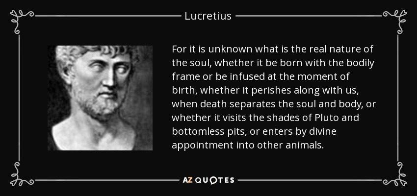 For it is unknown what is the real nature of the soul, whether it be born with the bodily frame or be infused at the moment of birth, whether it perishes along with us, when death separates the soul and body, or whether it visits the shades of Pluto and bottomless pits, or enters by divine appointment into other animals. - Lucretius