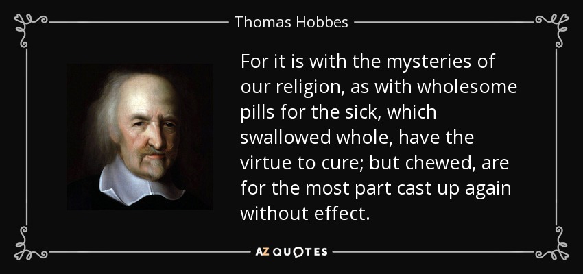 For it is with the mysteries of our religion, as with wholesome pills for the sick, which swallowed whole, have the virtue to cure; but chewed, are for the most part cast up again without effect. - Thomas Hobbes