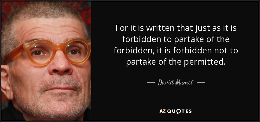 For it is written that just as it is forbidden to partake of the forbidden, it is forbidden not to partake of the permitted. - David Mamet
