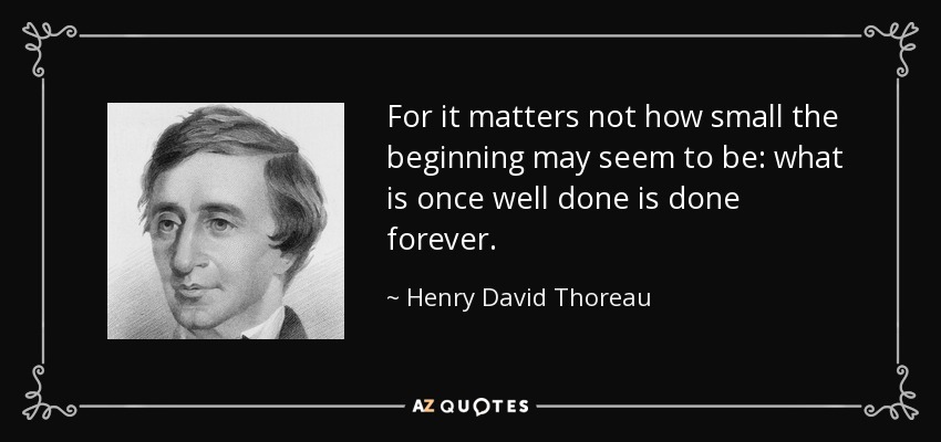 For it matters not how small the beginning may seem to be: what is once well done is done forever. - Henry David Thoreau