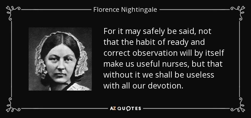 For it may safely be said, not that the habit of ready and correct observation will by itself make us useful nurses, but that without it we shall be useless with all our devotion. - Florence Nightingale