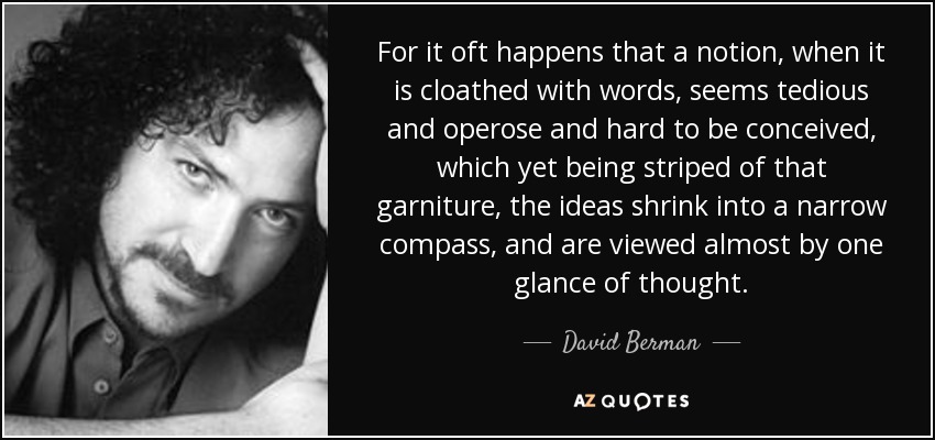 For it oft happens that a notion, when it is cloathed with words, seems tedious and operose and hard to be conceived, which yet being striped of that garniture, the ideas shrink into a narrow compass, and are viewed almost by one glance of thought. - David Berman