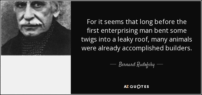 For it seems that long before the first enterprising man bent some twigs into a leaky roof, many animals were already accomplished builders. - Bernard Rudofsky