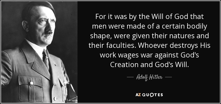 For it was by the Will of God that men were made of a certain bodily shape, were given their natures and their faculties. Whoever destroys His work wages war against God's Creation and God's Will. - Adolf Hitler