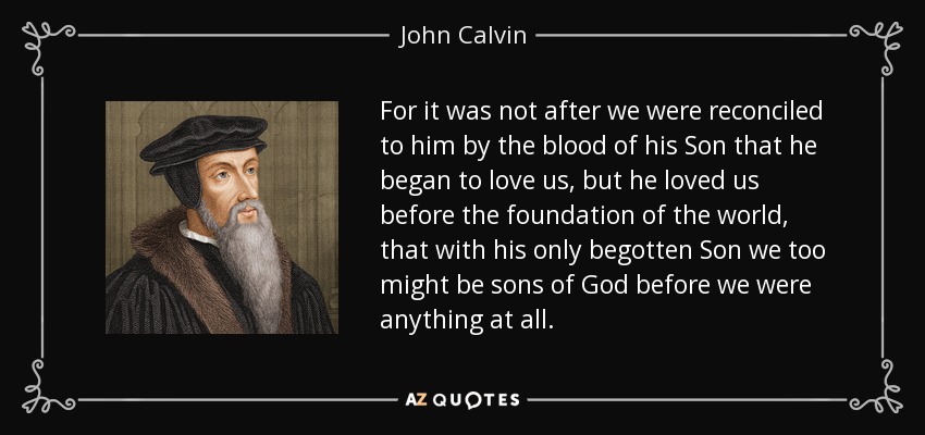 For it was not after we were reconciled to him by the blood of his Son that he began to love us, but he loved us before the foundation of the world, that with his only begotten Son we too might be sons of God before we were anything at all. - John Calvin