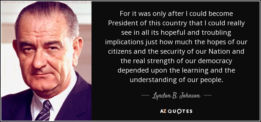 For it was only after I could become President of this country that I could really see in all its hopeful and troubling implications just how much the hopes of our citizens and the security of our Nation and the real strength of our democracy depended upon the learning and the understanding of our people. - Lyndon B. Johnson