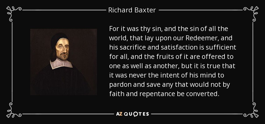 For it was thy sin, and the sin of all the world, that lay upon our Redeemer, and his sacrifice and satisfaction is sufficient for all, and the fruits of it are offered to one as well as another, but it is true that it was never the intent of his mind to pardon and save any that would not by faith and repentance be converted. - Richard Baxter