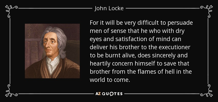 For it will be very difficult to persuade men of sense that he who with dry eyes and satisfaction of mind can deliver his brother to the executioner to be burnt alive, does sincerely and heartily concern himself to save that brother from the flames of hell in the world to come. - John Locke