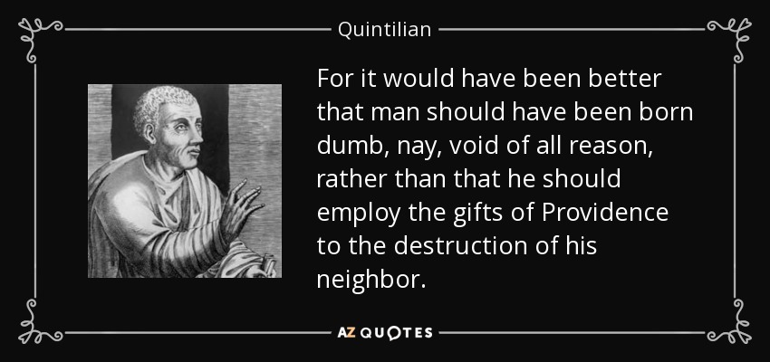 For it would have been better that man should have been born dumb, nay, void of all reason, rather than that he should employ the gifts of Providence to the destruction of his neighbor. - Quintilian