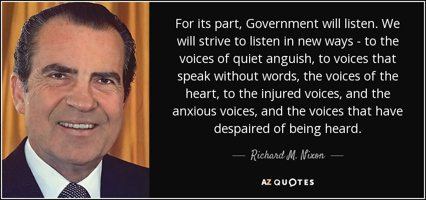 For its part, Government will listen. We will strive to listen in new ways - to the voices of quiet anguish, to voices that speak without words, the voices of the heart, to the injured voices, and the anxious voices, and the voices that have despaired of being heard. - Richard M. Nixon