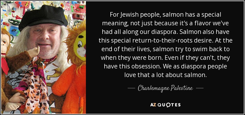 For Jewish people, salmon has a special meaning, not just because it's a flavor we've had all along our diaspora. Salmon also have this special return-to-their-roots desire. At the end of their lives, salmon try to swim back to when they were born. Even if they can't, they have this obsession. We as diaspora people love that a lot about salmon. - Charlemagne Palestine