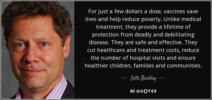 For just a few dollars a dose, vaccines save lives and help reduce poverty. Unlike medical treatment, they provide a lifetime of protection from deadly and debilitating disease. They are safe and effective. They cut healthcare and treatment costs, reduce the number of hospital visits and ensure healthier children, families and communities. - Seth Berkley For just a few dollars a dose, vaccines save lives and help reduce poverty. Unlike medical treatment, they provide a lifetime of protection from deadly and debilitating disease. They are safe and effective. They cut healthcare and treatment costs, reduce the number of hospital visits and ensure healthier children, families and communities. - Seth Berkley