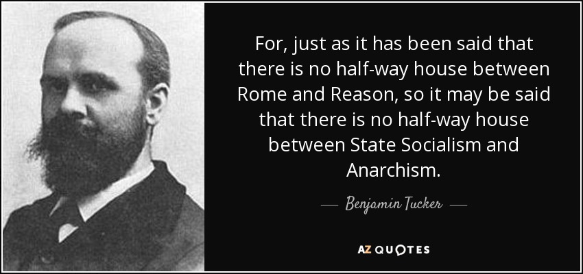 For, just as it has been said that there is no half-way house between Rome and Reason, so it may be said that there is no half-way house between State Socialism and Anarchism. - Benjamin Tucker