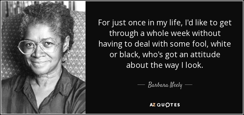 For just once in my life, I'd like to get through a whole week without having to deal with some fool, white or black, who's got an attitude about the way I look. - Barbara Neely