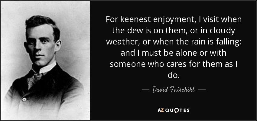 For keenest enjoyment, I visit when the dew is on them, or in cloudy weather, or when the rain is falling: and I must be alone or with someone who cares for them as I do. - David Fairchild