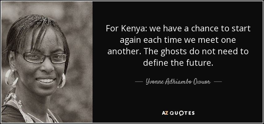 For Kenya: we have a chance to start again each time we meet one another. The ghosts do not need to define the future. - Yvonne Adhiambo Owuor