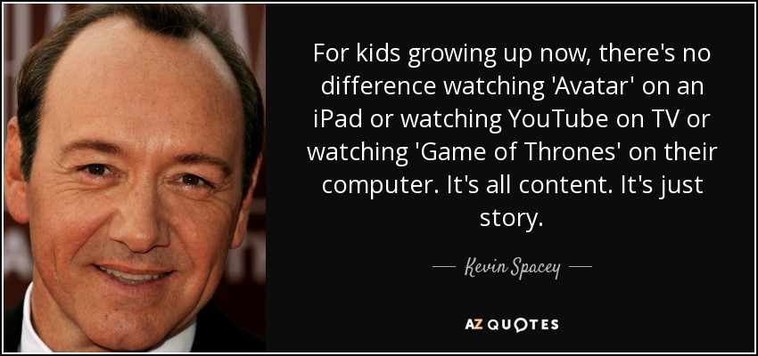 For kids growing up now, there's no difference watching 'Avatar' on an iPad or watching YouTube on TV or watching 'Game of Thrones' on their computer. It's all content. It's just story. - Kevin Spacey